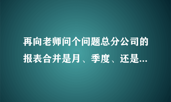 再向老师问个问题总分公司的报表合并是月、季度、还是年度合并。如何合并啊！谢谢