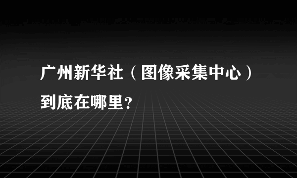 广州新华社（图像采集中心）到底在哪里？