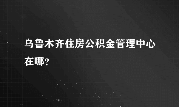 乌鲁木齐住房公积金管理中心在哪？