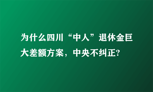 为什么四川“中人”退休金巨大差额方案，中央不纠正?