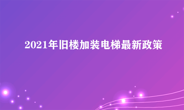 2021年旧楼加装电梯最新政策