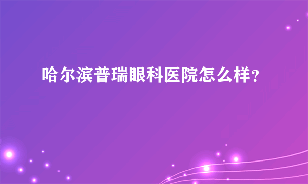 哈尔滨普瑞眼科医院怎么样？