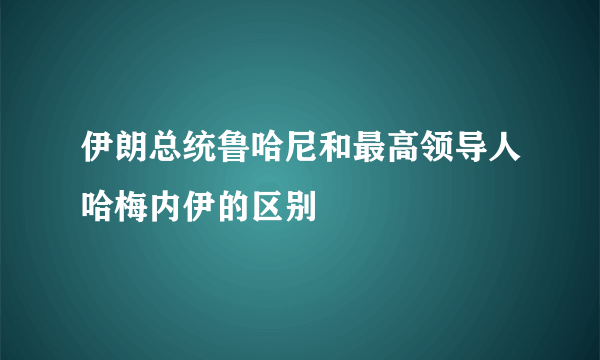 伊朗总统鲁哈尼和最高领导人哈梅内伊的区别