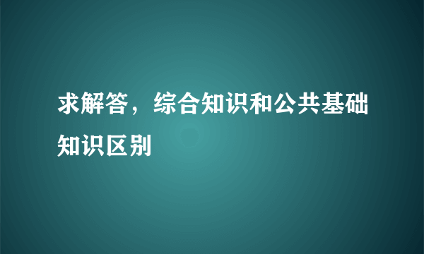 求解答，综合知识和公共基础知识区别