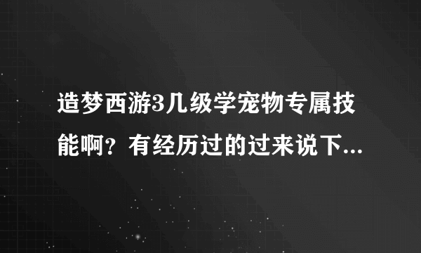 造梦西游3几级学宠物专属技能啊？有经历过的过来说下，万分感谢！（说对了就给你最佳）