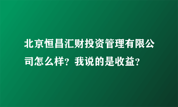 北京恒昌汇财投资管理有限公司怎么样？我说的是收益？