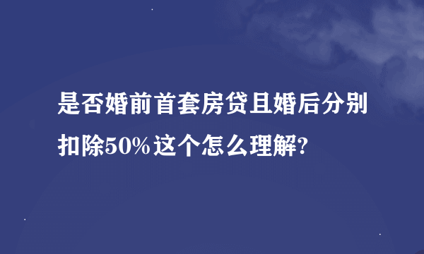 是否婚前首套房贷且婚后分别扣除50%这个怎么理解?