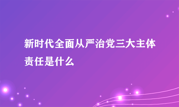 新时代全面从严治党三大主体责任是什么