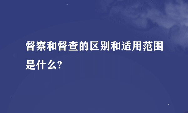 督察和督查的区别和适用范围是什么?