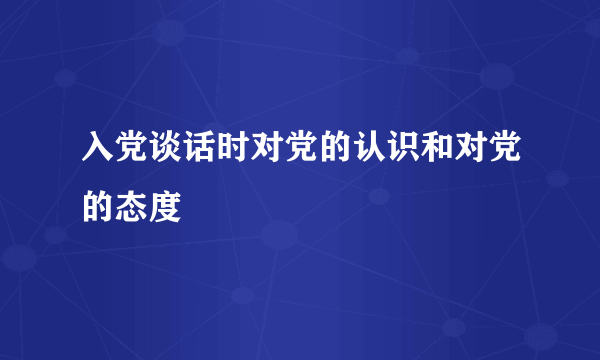 入党谈话时对党的认识和对党的态度