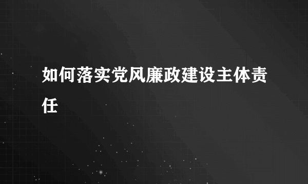 如何落实党风廉政建设主体责任