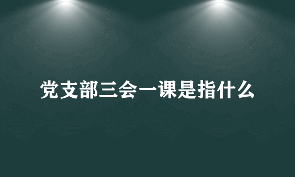 党支部三会一课是指什么