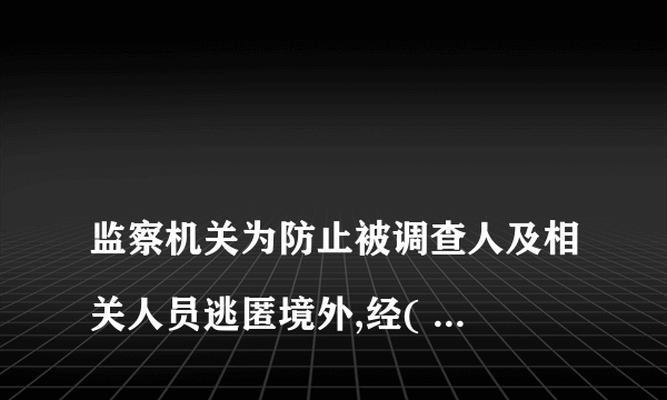 
监察机关为防止被调查人及相关人员逃匿境外,经( )批准,可以对被调查人及相关人员采取限制出境措施,

