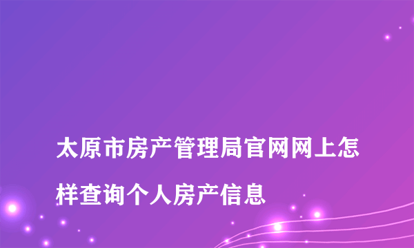 
太原市房产管理局官网网上怎样查询个人房产信息

