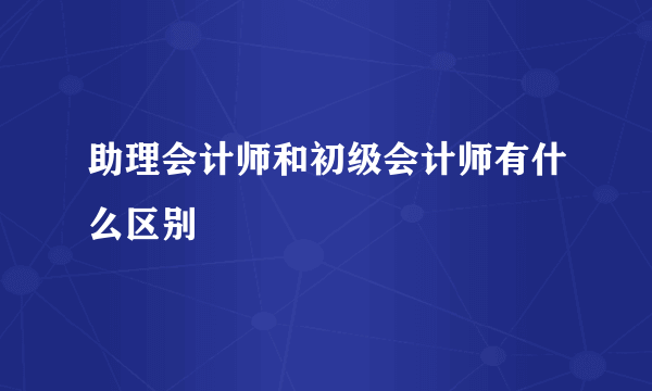 助理会计师和初级会计师有什么区别