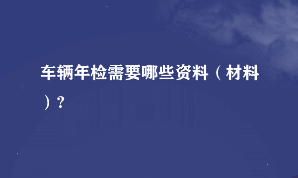 车辆年检需要哪些资料（材料）?