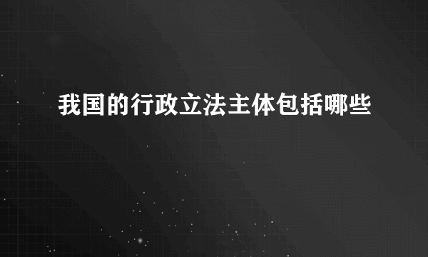 我国的行政立法主体包括哪些