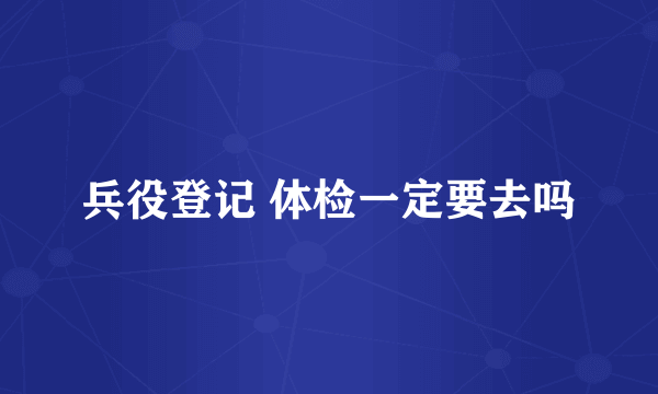兵役登记 体检一定要去吗