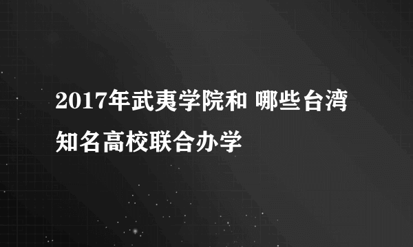 2017年武夷学院和 哪些台湾知名高校联合办学