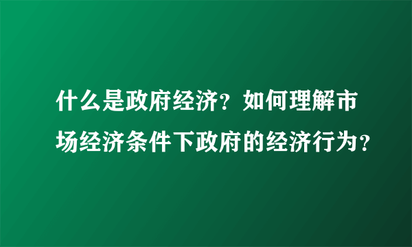 什么是政府经济？如何理解市场经济条件下政府的经济行为？