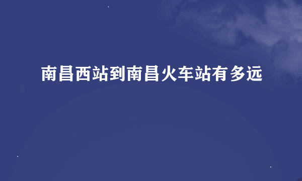 南昌西站到南昌火车站有多远