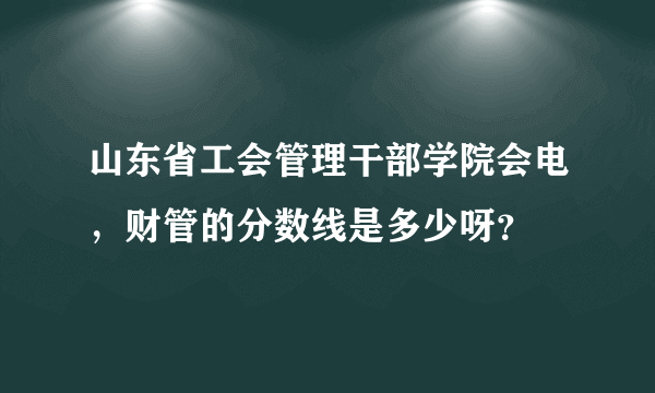 山东省工会管理干部学院会电，财管的分数线是多少呀？
