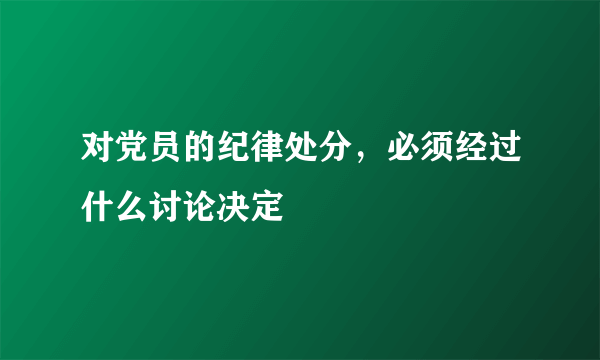 对党员的纪律处分，必须经过什么讨论决定