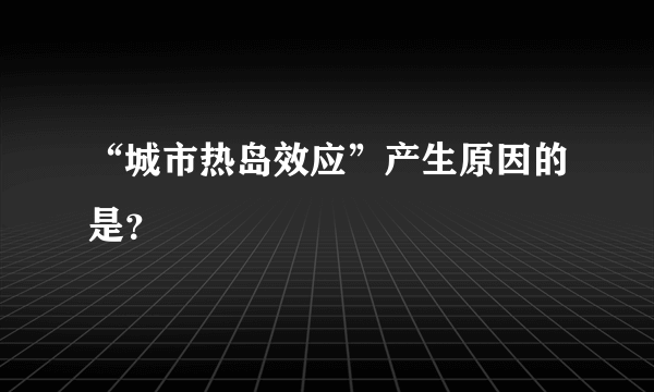 “城市热岛效应”产生原因的是？