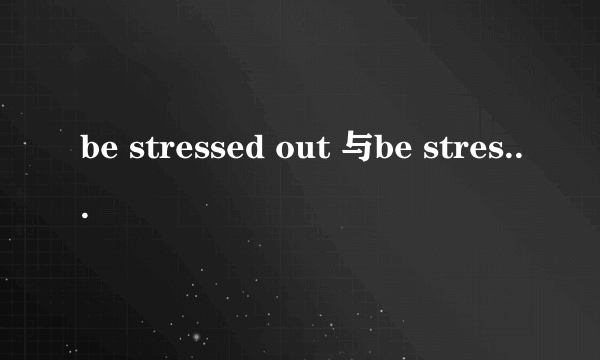 be stressed out 与be stressed的区别