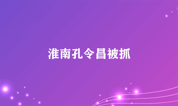 淮南孔令昌被抓