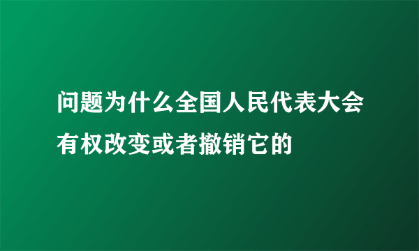 问题为什么全国人民代表大会有权改变或者撤销它的