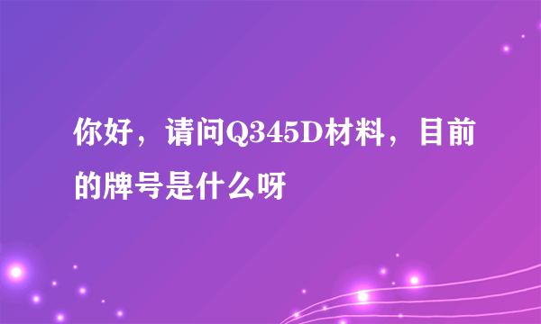 你好，请问Q345D材料，目前的牌号是什么呀