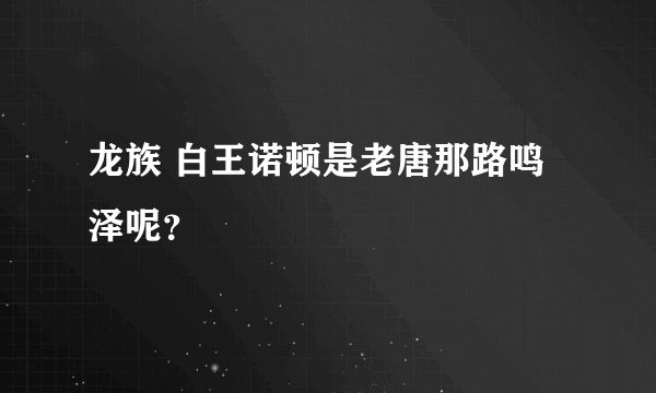 龙族 白王诺顿是老唐那路鸣泽呢？