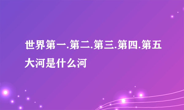 世界第一.第二.第三.第四.第五大河是什么河