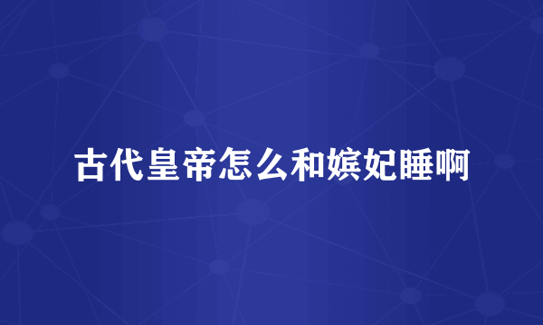 古代皇帝怎么和嫔妃睡啊