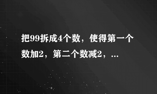把99拆成4个数，使得第一个数加2，第二个数减2，第三个数乘2，第四个数除以2，得到的结果都相等. 应该怎