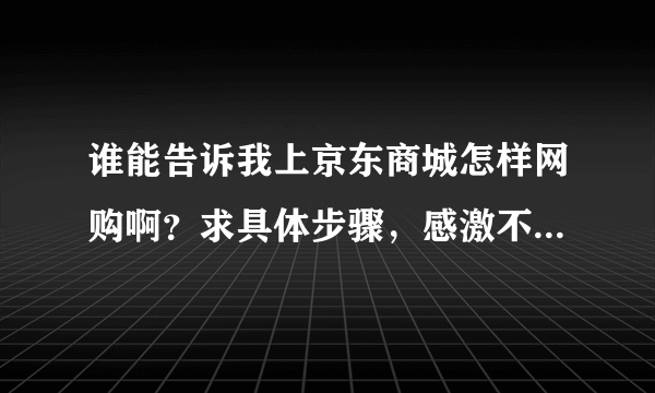 谁能告诉我上京东商城怎样网购啊？求具体步骤，感激不尽啊……