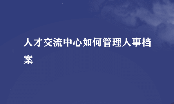 人才交流中心如何管理人事档案