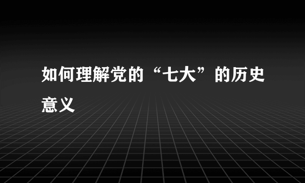 如何理解党的“七大”的历史意义