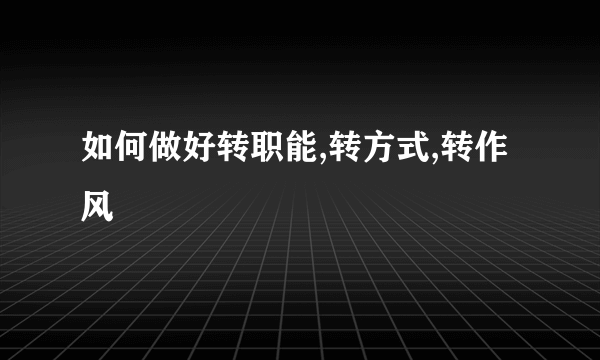 如何做好转职能,转方式,转作风