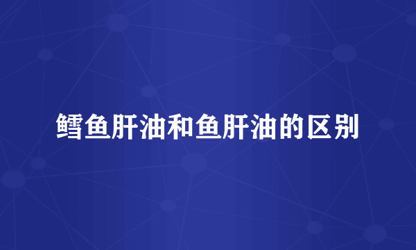 鳕鱼肝油和鱼肝油的区别