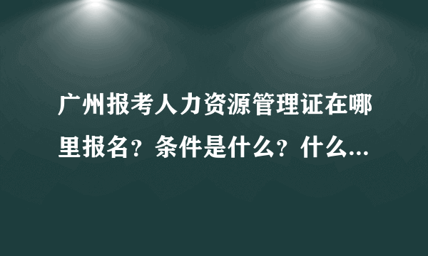 广州报考人力资源管理证在哪里报名？条件是什么？什么时候报名？