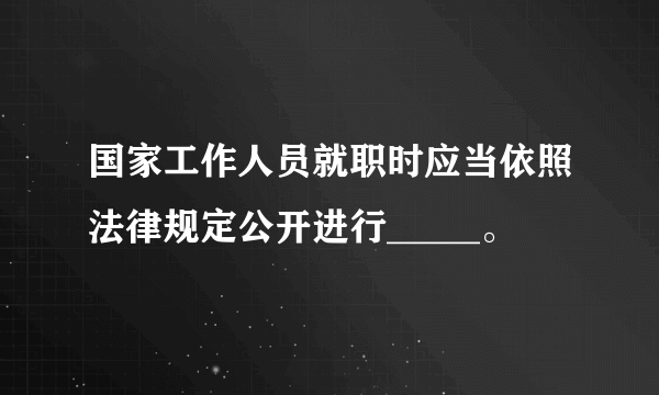 国家工作人员就职时应当依照法律规定公开进行_____。