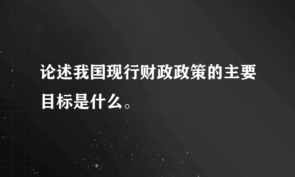 论述我国现行财政政策的主要目标是什么。