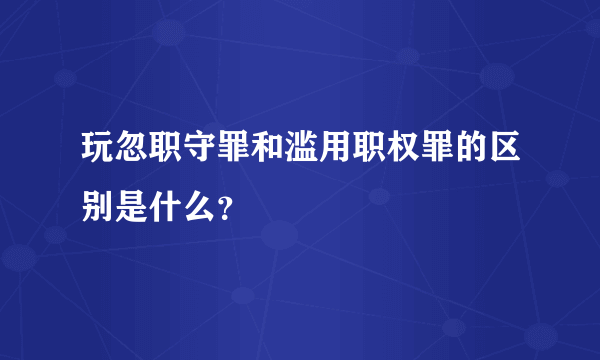玩忽职守罪和滥用职权罪的区别是什么？