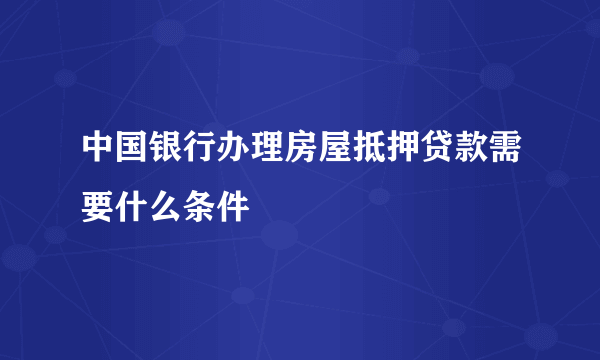 中国银行办理房屋抵押贷款需要什么条件