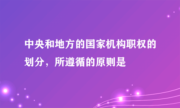 中央和地方的国家机构职权的划分，所遵循的原则是