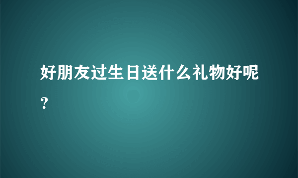 好朋友过生日送什么礼物好呢？