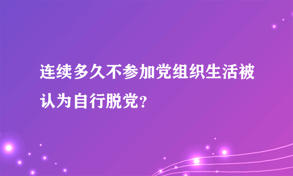 连续多久不参加党组织生活被认为自行脱党？