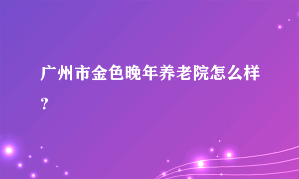 广州市金色晚年养老院怎么样？